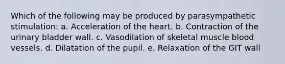 Which of the following may be produced by parasympathetic stimulation: a. Acceleration of the heart. b. Contraction of the urinary bladder wall. c. Vasodilation of skeletal muscle blood vessels. d. Dilatation of the pupil. e. Relaxation of the GIT wall