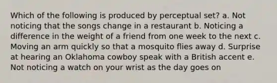 Which of the following is produced by perceptual set? a. Not noticing that the songs change in a restaurant b. Noticing a difference in the weight of a friend from one week to the next c. Moving an arm quickly so that a mosquito flies away d. Surprise at hearing an Oklahoma cowboy speak with a British accent e. Not noticing a watch on your wrist as the day goes on