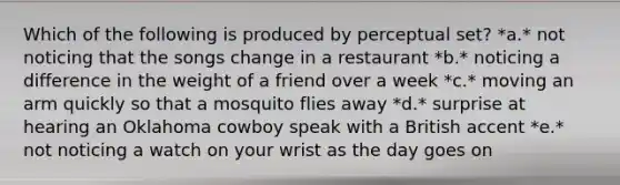 Which of the following is produced by perceptual set? *a.* not noticing that the songs change in a restaurant *b.* noticing a difference in the weight of a friend over a week *c.* moving an arm quickly so that a mosquito flies away *d.* surprise at hearing an Oklahoma cowboy speak with a British accent *e.* not noticing a watch on your wrist as the day goes on