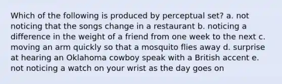 Which of the following is produced by perceptual set? a. not noticing that the songs change in a restaurant b. noticing a difference in the weight of a friend from one week to the next c. moving an arm quickly so that a mosquito flies away d. surprise at hearing an Oklahoma cowboy speak with a British accent e. not noticing a watch on your wrist as the day goes on