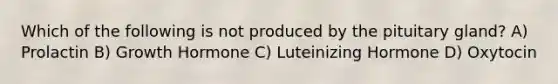 Which of the following is not produced by the pituitary gland? A) Prolactin B) Growth Hormone C) Luteinizing Hormone D) Oxytocin