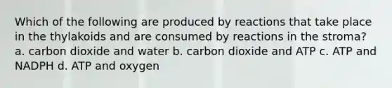 Which of the following are produced by reactions that take place in the thylakoids and are consumed by reactions in the stroma? a. carbon dioxide and water b. carbon dioxide and ATP c. ATP and NADPH d. ATP and oxygen