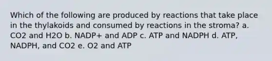 Which of the following are produced by reactions that take place in the thylakoids and consumed by reactions in the stroma? a. CO2 and H2O b. NADP+ and ADP c. ATP and NADPH d. ATP, NADPH, and CO2 e. O2 and ATP