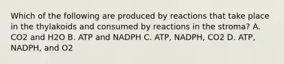 Which of the following are produced by reactions that take place in the thylakoids and consumed by reactions in the stroma? A. CO2 and H2O B. ATP and NADPH C. ATP, NADPH, CO2 D. ATP, NADPH, and O2