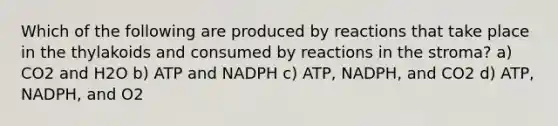 Which of the following are produced by reactions that take place in the thylakoids and consumed by reactions in the stroma? a) CO2 and H2O b) ATP and NADPH c) ATP, NADPH, and CO2 d) ATP, NADPH, and O2