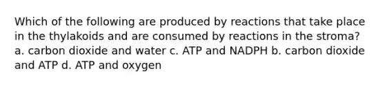 Which of the following are produced by reactions that take place in the thylakoids and are consumed by reactions in the stroma? a. carbon dioxide and water c. ATP and NADPH b. carbon dioxide and ATP d. ATP and oxygen