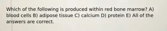 Which of the following is produced within red bone marrow? A) blood cells B) adipose tissue C) calcium D) protein E) All of the answers are correct.