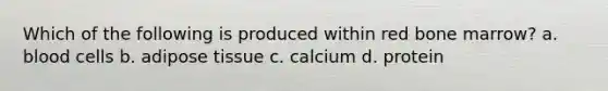 Which of the following is produced within red bone marrow? a. blood cells b. adipose tissue c. calcium d. protein