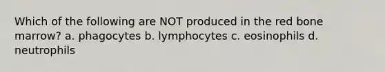 Which of the following are NOT produced in the red bone marrow? a. phagocytes b. lymphocytes c. eosinophils d. neutrophils