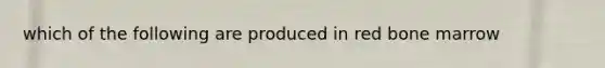 which of the following are produced in red bone marrow