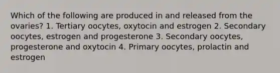 Which of the following are produced in and released from the ovaries? 1. Tertiary oocytes, oxytocin and estrogen 2. Secondary oocytes, estrogen and progesterone 3. Secondary oocytes, progesterone and oxytocin 4. Primary oocytes, prolactin and estrogen