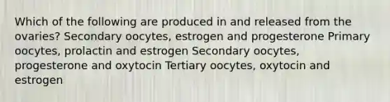 Which of the following are produced in and released from the ovaries? Secondary oocytes, estrogen and progesterone Primary oocytes, prolactin and estrogen Secondary oocytes, progesterone and oxytocin Tertiary oocytes, oxytocin and estrogen