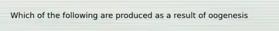 Which of the following are produced as a result of oogenesis