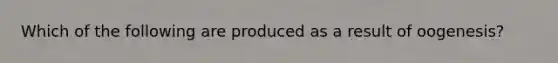 Which of the following are produced as a result of oogenesis?