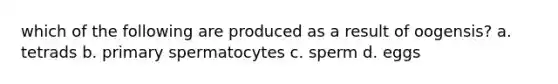 which of the following are produced as a result of oogensis? a. tetrads b. primary spermatocytes c. sperm d. eggs