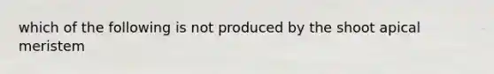 which of the following is not produced by the shoot apical meristem