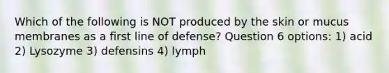 Which of the following is NOT produced by the skin or mucus membranes as a first line of defense? Question 6 options: 1) acid 2) Lysozyme 3) defensins 4) lymph