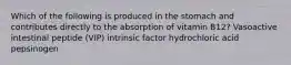 Which of the following is produced in the stomach and contributes directly to the absorption of vitamin B12? Vasoactive intestinal peptide (VIP) intrinsic factor hydrochloric acid pepsinogen