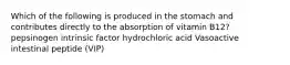 Which of the following is produced in the stomach and contributes directly to the absorption of vitamin B12? pepsinogen intrinsic factor hydrochloric acid Vasoactive intestinal peptide (VIP)