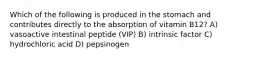 Which of the following is produced in the stomach and contributes directly to the absorption of vitamin B12? A) vasoactive intestinal peptide (VIP) B) intrinsic factor C) hydrochloric acid D) pepsinogen