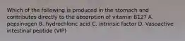 Which of the following is produced in the stomach and contributes directly to the absorption of vitamin B12? A. pepsinogen B. hydrochloric acid C. intrinsic factor D. Vasoactive intestinal peptide (VIP)