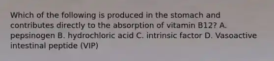 Which of the following is produced in <a href='https://www.questionai.com/knowledge/kLccSGjkt8-the-stomach' class='anchor-knowledge'>the stomach</a> and contributes directly to the absorption of vitamin B12? A. pepsinogen B. hydrochloric acid C. intrinsic factor D. Vasoactive intestinal peptide (VIP)