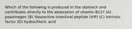 Which of the following is produced in the stomach and contributes directly to the absorption of vitamin B12? (A) pepsinogen (B) Vasoactive intestinal peptide (VIP) (C) intrinsic factor (D) hydrochloric acid