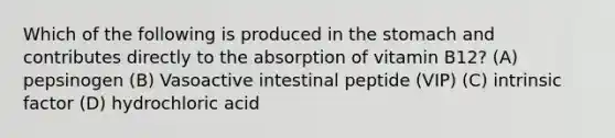 Which of the following is produced in the stomach and contributes directly to the absorption of vitamin B12? (A) pepsinogen (B) Vasoactive intestinal peptide (VIP) (C) intrinsic factor (D) hydrochloric acid