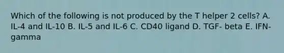 Which of the following is not produced by the T helper 2 cells? A. IL-4 and IL-10 B. IL-5 and IL-6 C. CD40 ligand D. TGF- beta E. IFN-gamma