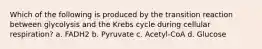 Which of the following is produced by the transition reaction between glycolysis and the Krebs cycle during cellular respiration? a. FADH2 b. Pyruvate c. Acetyl-CoA d. Glucose