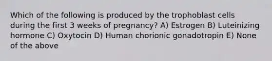 Which of the following is produced by the trophoblast cells during the first 3 weeks of pregnancy? A) Estrogen B) Luteinizing hormone C) Oxytocin D) Human chorionic gonadotropin E) None of the above