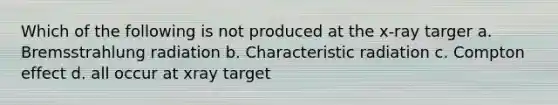 Which of the following is not produced at the x-ray targer a. Bremsstrahlung radiation b. Characteristic radiation c. Compton effect d. all occur at xray target