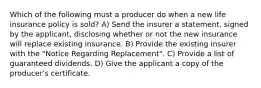 Which of the following must a producer do when a new life insurance policy is sold? A) Send the insurer a statement, signed by the applicant, disclosing whether or not the new insurance will replace existing insurance. B) Provide the existing insurer with the "Notice Regarding Replacement". C) Provide a list of guaranteed dividends. D) Give the applicant a copy of the producer's certificate.