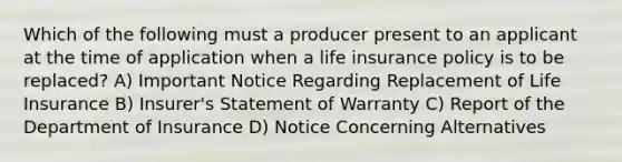 Which of the following must a producer present to an applicant at the time of application when a life insurance policy is to be replaced? A) Important Notice Regarding Replacement of Life Insurance B) Insurer's Statement of Warranty C) Report of the Department of Insurance D) Notice Concerning Alternatives