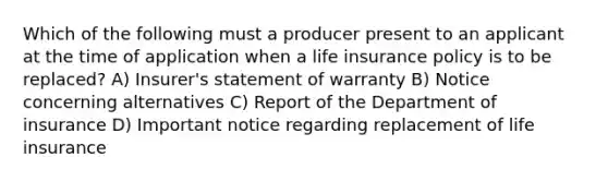 Which of the following must a producer present to an applicant at the time of application when a life insurance policy is to be replaced? A) Insurer's statement of warranty B) Notice concerning alternatives C) Report of the Department of insurance D) Important notice regarding replacement of life insurance