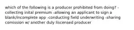 which of the following is a producer prohibited from doing? -collecting inital premium -allowing an applicant to sign a blank/incomplete app -conducting field underwriting -sharing comission w/ another duly liscensed producer