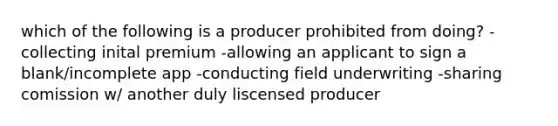 which of the following is a producer prohibited from doing? -collecting inital premium -allowing an applicant to sign a blank/incomplete app -conducting field underwriting -sharing comission w/ another duly liscensed producer