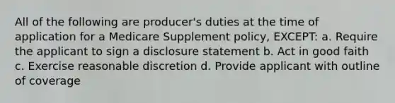 All of the following are producer's duties at the time of application for a Medicare Supplement policy, EXCEPT: a. Require the applicant to sign a disclosure statement b. Act in good faith c. Exercise reasonable discretion d. Provide applicant with outline of coverage