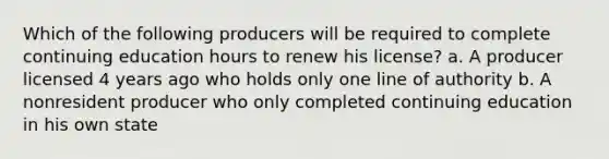 Which of the following producers will be required to complete continuing education hours to renew his license? a. A producer licensed 4 years ago who holds only one line of authority b. A nonresident producer who only completed continuing education in his own state