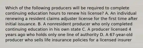 Which of the following producers will be required to complete continuing education hours to renew his license? A. An individual renewing a resident claims adjuster license for the first time after initial issuance. B. A nonresident producer who only completed continuing education in his own state C. A producer licensed 4 years ago who holds only one line of authority D. A 67-year-old producer who sells life insurance policies for a licensed insurer