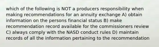 which of the following is NOT a producers responsibility when making recommendations for an annuity exchange A) obtain information on the persons financial status B) make recommendation record available for the commissioners review C) always comply with the NASD conduct rules D) maintain records of all the information pertaining to the recommendation