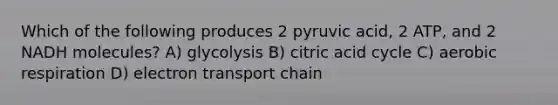 Which of the following produces 2 pyruvic acid, 2 ATP, and 2 NADH molecules? A) glycolysis B) citric acid cycle C) <a href='https://www.questionai.com/knowledge/kyxGdbadrV-aerobic-respiration' class='anchor-knowledge'>aerobic respiration</a> D) electron transport chain