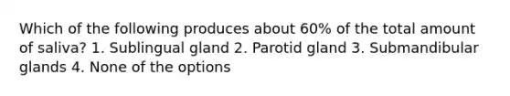 Which of the following produces about 60% of the total amount of saliva? 1. Sublingual gland 2. Parotid gland 3. Submandibular glands 4. None of the options
