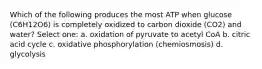 Which of the following produces the most ATP when glucose (C6H12O6) is completely oxidized to carbon dioxide (CO2) and water? Select one: a. oxidation of pyruvate to acetyl CoA b. citric acid cycle c. oxidative phosphorylation (chemiosmosis) d. glycolysis