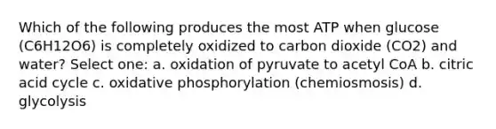 Which of the following produces the most ATP when glucose (C6H12O6) is completely oxidized to carbon dioxide (CO2) and water? Select one: a. oxidation of pyruvate to acetyl CoA b. citric acid cycle c. <a href='https://www.questionai.com/knowledge/kFazUb9IwO-oxidative-phosphorylation' class='anchor-knowledge'>oxidative phosphorylation</a> (chemiosmosis) d. glycolysis