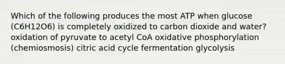 Which of the following produces the most ATP when glucose (C6H12O6) is completely oxidized to carbon dioxide and water? oxidation of pyruvate to acetyl CoA <a href='https://www.questionai.com/knowledge/kFazUb9IwO-oxidative-phosphorylation' class='anchor-knowledge'>oxidative phosphorylation</a> (chemiosmosis) citric acid cycle fermentation glycolysis