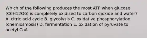 Which of the following produces the most ATP when glucose (C6H12O6) is completely oxidized to carbon dioxide and water? A. citric acid cycle B. glycolysis C. oxidative phosphorylation (chemiosmosis) D. fermentation E. oxidation of pyruvate to acetyl CoA