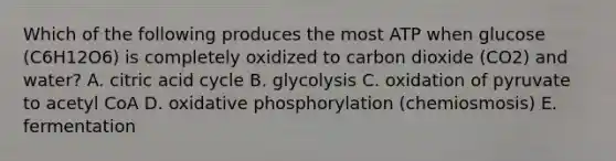 Which of the following produces the most ATP when glucose (C6H12O6) is completely oxidized to carbon dioxide (CO2) and water? A. citric acid cycle B. glycolysis C. oxidation of pyruvate to acetyl CoA D. oxidative phosphorylation (chemiosmosis) E. fermentation