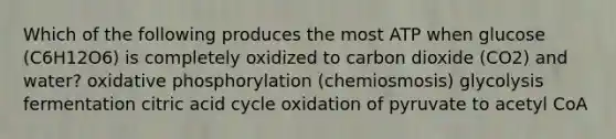 Which of the following produces the most ATP when glucose (C6H12O6) is completely oxidized to carbon dioxide (CO2) and water? oxidative phosphorylation (chemiosmosis) glycolysis fermentation citric acid cycle oxidation of pyruvate to acetyl CoA