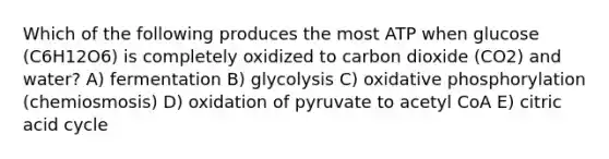 Which of the following produces the most ATP when glucose (C6H12O6) is completely oxidized to carbon dioxide (CO2) and water? A) fermentation B) glycolysis C) oxidative phosphorylation (chemiosmosis) D) oxidation of pyruvate to acetyl CoA E) citric acid cycle